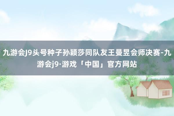 九游会J9头号种子孙颖莎同队友王曼昱会师决赛-九游会j9·游戏「中国」官方网站