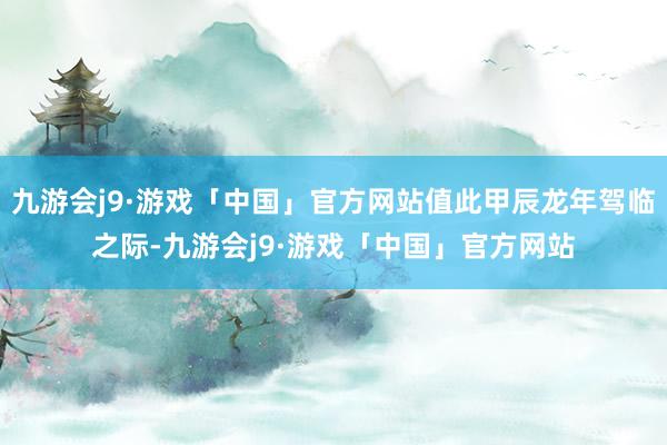 九游会j9·游戏「中国」官方网站值此甲辰龙年驾临之际-九游会j9·游戏「中国」官方网站