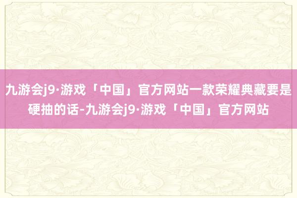 九游会j9·游戏「中国」官方网站一款荣耀典藏要是硬抽的话-九游会j9·游戏「中国」官方网站