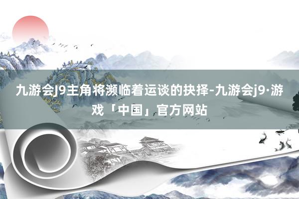 九游会J9主角将濒临着运谈的抉择-九游会j9·游戏「中国」官方网站