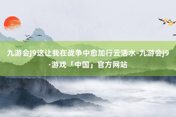 九游会J9这让我在战争中愈加行云活水-九游会j9·游戏「中国」官方网站