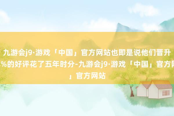 九游会j9·游戏「中国」官方网站也即是说他们晋升这8%的好评花了五年时分-九游会j9·游戏「中国」官方网站