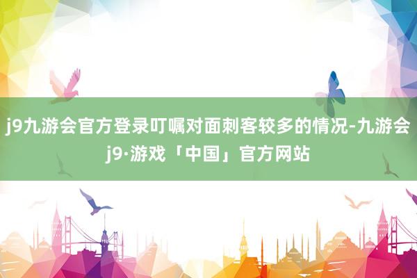 j9九游会官方登录叮嘱对面刺客较多的情况-九游会j9·游戏「中国」官方网站