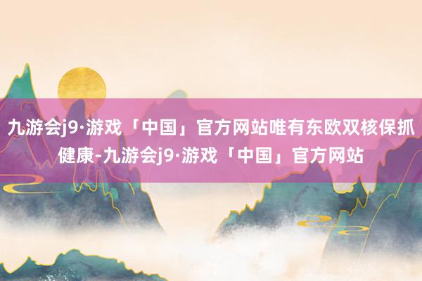 九游会j9·游戏「中国」官方网站唯有东欧双核保抓健康-九游会j9·游戏「中国」官方网站