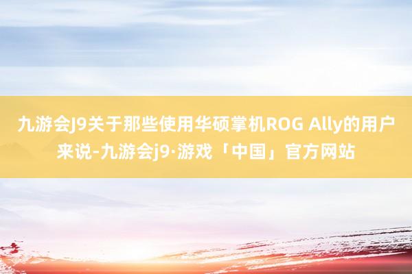 九游会J9关于那些使用华硕掌机ROG Ally的用户来说-九游会j9·游戏「中国」官方网站