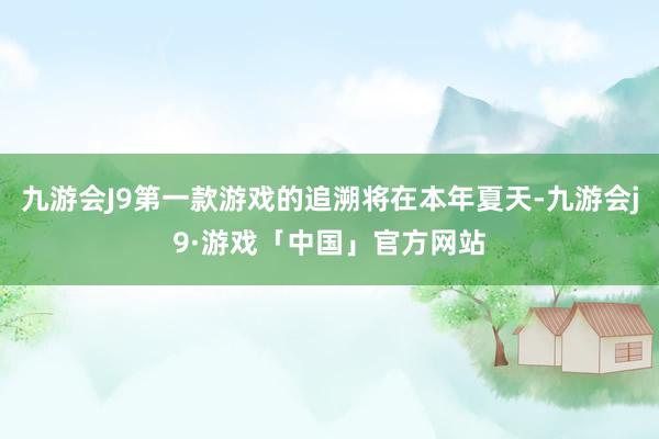 九游会J9第一款游戏的追溯将在本年夏天-九游会j9·游戏「中国」官方网站