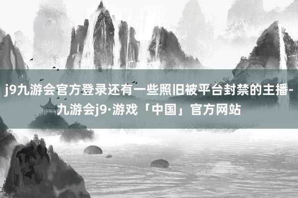 j9九游会官方登录还有一些照旧被平台封禁的主播-九游会j9·游戏「中国」官方网站