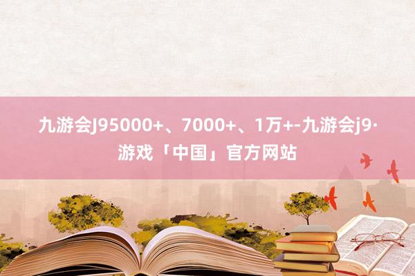 九游会J9　　5000+、7000+、1万+-九游会j9·游戏「中国」官方网站