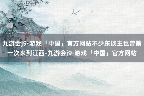 九游会j9·游戏「中国」官方网站不少东谈主也曾第一次来到江西-九游会j9·游戏「中国」官方网站