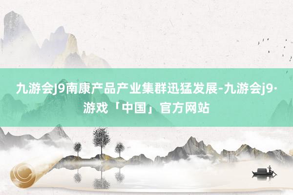 九游会J9南康产品产业集群迅猛发展-九游会j9·游戏「中国」官方网站