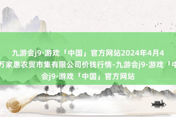 九游会j9·游戏「中国」官方网站2024年4月4日鄂尔多斯市万家惠农贸市集有限公司价钱行情-九游会j9·游戏「中国」官方网站