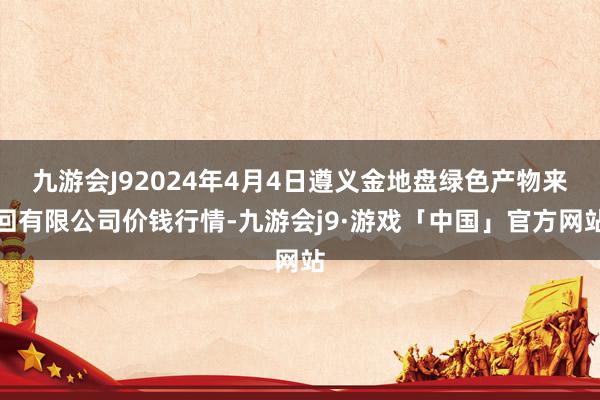 九游会J92024年4月4日遵义金地盘绿色产物来回有限公司价钱行情-九游会j9·游戏「中国」官方网站