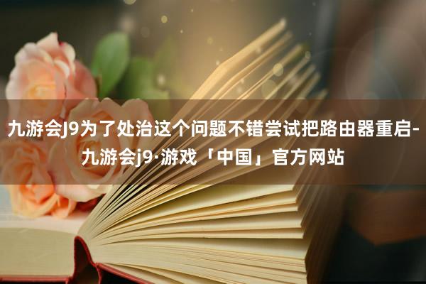 九游会J9为了处治这个问题不错尝试把路由器重启-九游会j9·游戏「中国」官方网站