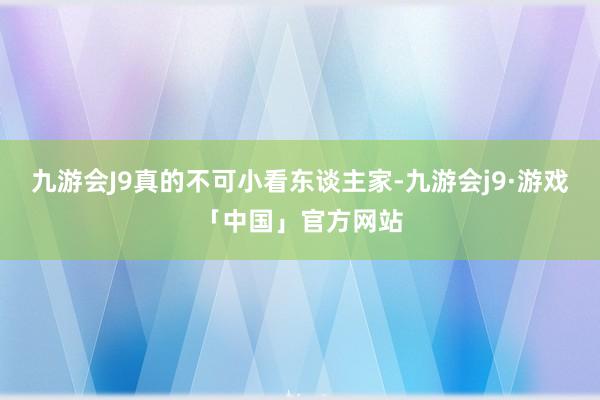 九游会J9真的不可小看东谈主家-九游会j9·游戏「中国」官方网站