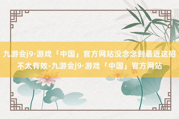 九游会j9·游戏「中国」官方网站没念念到最近这招不太有效-九游会j9·游戏「中国」官方网站