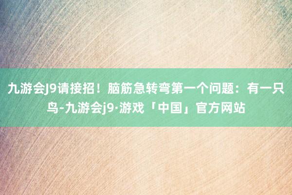 九游会J9请接招！脑筋急转弯第一个问题：有一只鸟-九游会j9·游戏「中国」官方网站