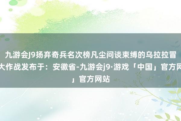 九游会J9扬弃奇兵名次榜凡尘问谈束缚的乌拉拉冒险大作战发布于：安徽省-九游会j9·游戏「中国」官方网站