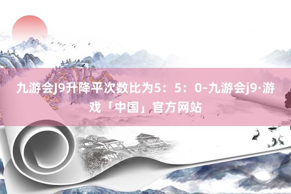 九游会J9升降平次数比为5：5：0-九游会j9·游戏「中国」官方网站