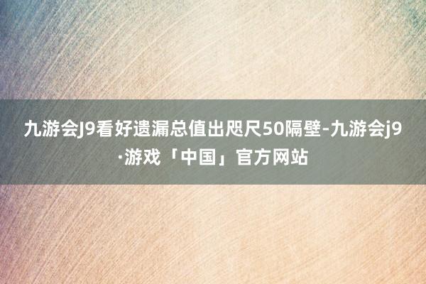 九游会J9看好遗漏总值出咫尺50隔壁-九游会j9·游戏「中国」官方网站