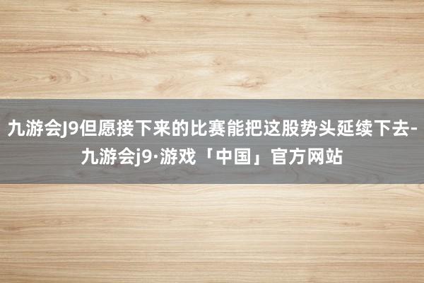 九游会J9但愿接下来的比赛能把这股势头延续下去-九游会j9·游戏「中国」官方网站