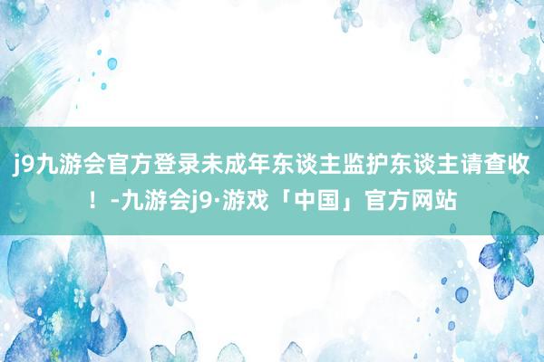 j9九游会官方登录未成年东谈主监护东谈主请查收！-九游会j9·游戏「中国」官方网站