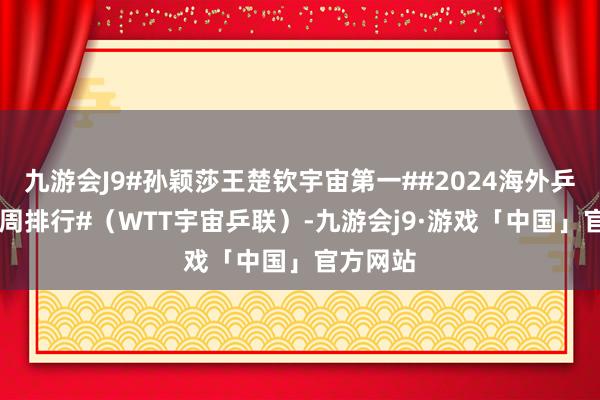 九游会J9#孙颖莎王楚钦宇宙第一##2024海外乒联第22周排行#（WTT宇宙乒联）-九游会j9·游戏「中国」官方网站