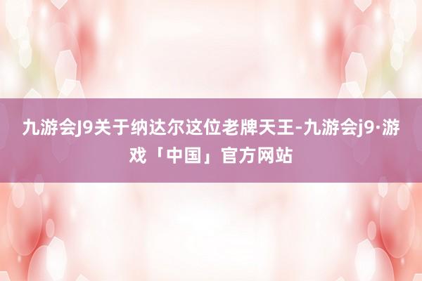 九游会J9关于纳达尔这位老牌天王-九游会j9·游戏「中国」官方网站