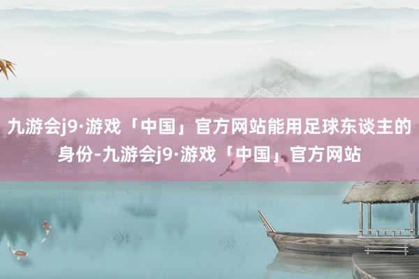 九游会j9·游戏「中国」官方网站能用足球东谈主的身份-九游会j9·游戏「中国」官方网站