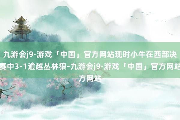 九游会j9·游戏「中国」官方网站现时小牛在西部决赛中3-1逾越丛林狼-九游会j9·游戏「中国」官方网站