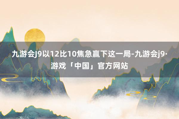 九游会J9以12比10焦急赢下这一局-九游会j9·游戏「中国」官方网站