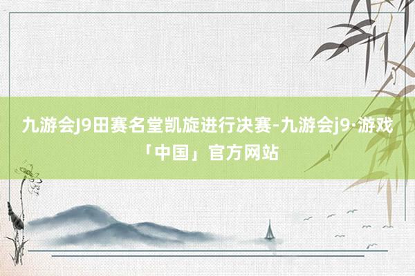 九游会J9田赛名堂凯旋进行决赛-九游会j9·游戏「中国」官方网站