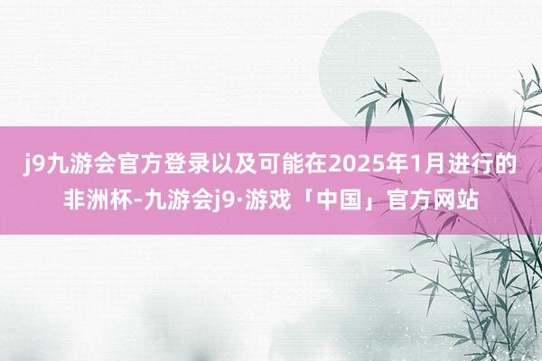 j9九游会官方登录以及可能在2025年1月进行的非洲杯-九游会j9·游戏「中国」官方网站