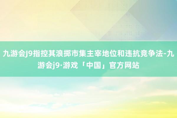 九游会J9指控其浪掷市集主宰地位和违抗竞争法-九游会j9·游戏「中国」官方网站