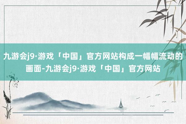 九游会j9·游戏「中国」官方网站构成一幅幅流动的画面-九游会j9·游戏「中国」官方网站