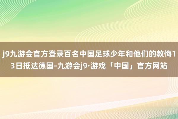 j9九游会官方登录百名中国足球少年和他们的教悔13日抵达德国-九游会j9·游戏「中国」官方网站