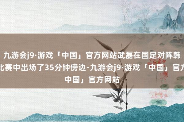 九游会j9·游戏「中国」官方网站武磊在国足对阵韩国的比赛中出场了35分钟傍边-九游会j9·游戏「中国」官方网站