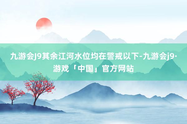 九游会J9其余江河水位均在警戒以下-九游会j9·游戏「中国」官方网站