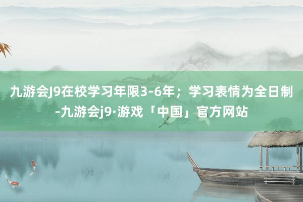 九游会J9在校学习年限3-6年；学习表情为全日制-九游会j9·游戏「中国」官方网站