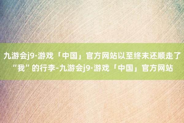 九游会j9·游戏「中国」官方网站以至终末还顺走了“我”的行李-九游会j9·游戏「中国」官方网站