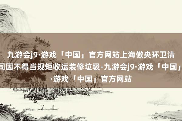 九游会j9·游戏「中国」官方网站上海傲央环卫清洁有限公司因不得当规矩收运装修垃圾-九游会j9·游戏「中国」官方网站