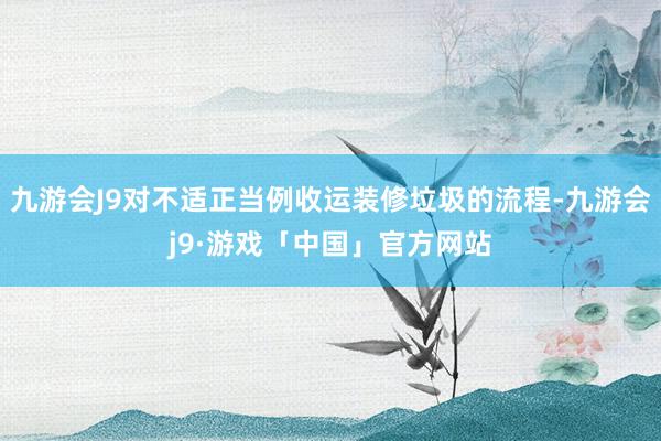 九游会J9对不适正当例收运装修垃圾的流程-九游会j9·游戏「中国」官方网站