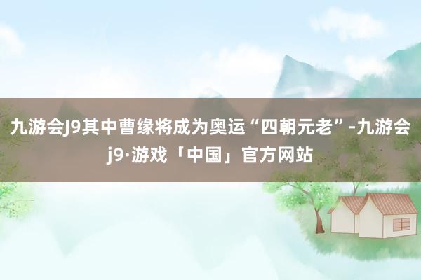 九游会J9其中曹缘将成为奥运“四朝元老”-九游会j9·游戏「中国」官方网站