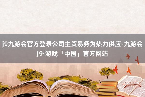 j9九游会官方登录公司主贸易务为热力供应-九游会j9·游戏「中国」官方网站