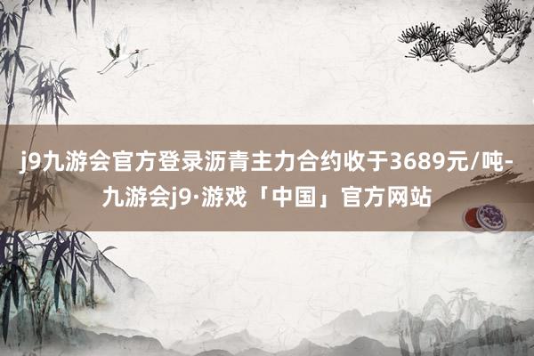 j9九游会官方登录沥青主力合约收于3689元/吨-九游会j9·游戏「中国」官方网站