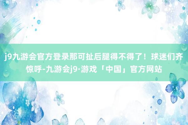 j9九游会官方登录那可扯后腿得不得了！球迷们齐惊呼-九游会j9·游戏「中国」官方网站