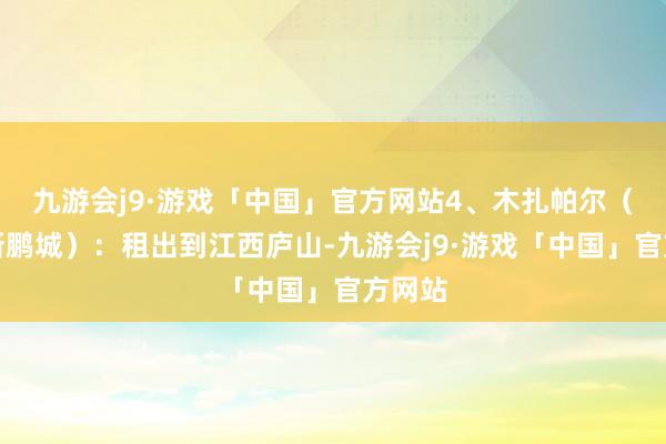 九游会j9·游戏「中国」官方网站4、木扎帕尔（深圳新鹏城）：租出到江西庐山-九游会j9·游戏「中国」官方网站