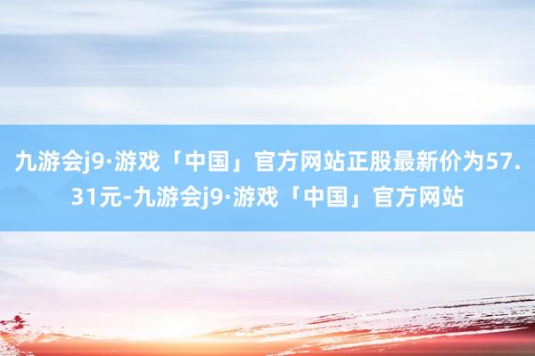 九游会j9·游戏「中国」官方网站正股最新价为57.31元-九游会j9·游戏「中国」官方网站