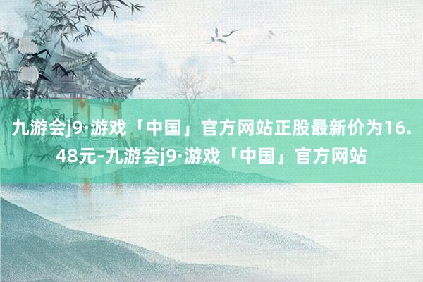 九游会j9·游戏「中国」官方网站正股最新价为16.48元-九游会j9·游戏「中国」官方网站