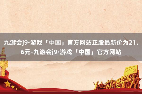 九游会j9·游戏「中国」官方网站正股最新价为21.6元-九游会j9·游戏「中国」官方网站