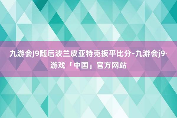 九游会J9随后波兰皮亚特克扳平比分-九游会j9·游戏「中国」官方网站